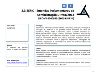 TR

2.3 SEFIC - Emendas Parlamentares da
Administração Direta/2013
SICONV 4200020130019 (P.E.P.)
Data limite:
31/12/2013

Anexos
O programa em questão
possui 28 anexos no SICONV.

Mais Informações
http://www.convenios.gov.br

Descrição
Desenvolver atividades culturais voltadas para criação, produção, divulgação e
circulação da produção e do produto cultural brasileiro nas áreas de
arquitetura, design, moda e artesanato. Apoio a projetos circulação ou
distribuição se bens e serviços criativos, bem como fomento a atividades de
arranjos produtivos locais intensivos em cultura, clusters e outros espaços de
produção colaborativa. Público alvo: Artistas, produtores e gestores culturais,
profissionais autônomos, micro e pequenos empresários, empregados de
empresas, cooperativas e associações que atuam nas diversas cadeias que
constituem a economia criativa.
Objeto
Apoiar projetos culturais com recursos advindos de emendas parlamentares à
Administração Direta. Atender as Emendas Parlamentar referente as ações 20ZF
- Promoção e Fomento à Cultura Brasileira e 20ZM- Produção e Difusão de
Conhecimento na Área Cultural.
Contrapartida
Será aceito apenas contrapartida financeira de no mínimo 8% do valor total do
convênio (Lei 12.708/2012, Art. 57, §1º, I, c).

27

 