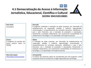 TR CT

4.1 Democratização do Acesso à Informação
Jornalística, Educacional, Científica e Cultural
SICONV 2041520130001

Data limite:
31/12/2013

Descrição
O programa contempla a realização de ações conjuntas, por intermédio de
estabelecimento de cooperação, voltadas à melhoria, regionalização,
universalização e compartilhamento de conteúdos televisivos, radiofônicos e
para a web. Outrossim, visa a realização de produções e coproduções,
fortalecendo a produção independente, com investimento compartilhado em
infraestrutura e tecnologias, e na capacitação e formação de pessoal.

Anexos
O programa em questão não
possui nenhum anexo no
SICONV.

Objeto
A realização de ações conjuntas, por intermédio de estabelecimento de
cooperação, voltadas à melhoria, regionalização, universalização e
compartilhamento de conteúdos televisivos, radiofônicos e para a web.
Outrossim, visa a realização de produções e coproduções, fortalecendo a
produção independente, com investimento compartilhado em infraestrutura e
tecnologias, e na capacitação e formação de pessoal.

Mais Informações
http://www.convenios.gov.br

Contrapartida
O sistema não apresenta regras de contrapartida para este programa, sendo
necessário entrar em contato com o órgão responsável para verificação.

32

 