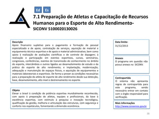 Ed

Es

7.1 Preparação de Atletas e Capacitação de Recursos
Humanos para o Esporte de Alto RendimentoSICONV 5100020130026
Descrição
Apoio financeiro supletivo para o pagamento e formação de pessoal
especializado e de apoio, contratação de serviços, aquisição de material e
equipamento técnico-esportivo e de apoio e material administrativo; bem como
apoio à realização de avaliações científicas e de controle de dopagem; à
realização e participação em eventos esportivos, cursos, seminários,
congressos, conferências, eventos de transmissão de conhecimento no âmbito
do esporte, intercâmbios e outros ligados ao desenvolvimento de estudo e da
prática do esporte de alto rendimento; e implantação, modernização,
adequação e manutenção de espaços físicos, e aquisição de equipamentos e
materiais laboratoriais e esportivos. De forma a prover as condições necessárias
para a preparação do atleta de esporte de alto rendimento desde sua detecção,
base, desenvolvimento, alto nível e destreinamento no esporte.

Objeto
Elevar o brasil à condição de potência esportiva mundialmente reconhecida,
com apoio à preparação de atletas, equipes e profissionais, da base à
excelência esportiva, com estímulo à pesquisa e inovação tecnológica,
qualificação da gestão, melhoria e articulação das estruturas, com segurança e
conforto nos espetáculos, fomentando a dimensão econômica.

Data limite:
31/12/2013

Anexos
O programa em questão não
possui anexos no SICONV.

Contrapartida
O sistema não apresenta
regras de contrapartida para
este
programa,
sendo
necessário entrar em contato
com o órgão responsável para
verificação.
Mais Informações
http://www.convenios.gov.br
38

 