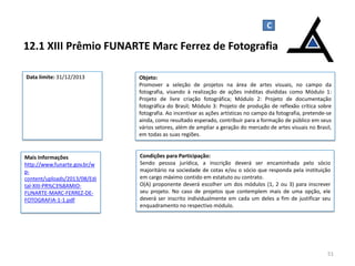 C

12.1 XIII Prêmio FUNARTE Marc Ferrez de Fotografia
Data limite: 31/12/2013

Objeto:
Promover a seleção de projetos na área de artes visuais, no campo da
fotografia, visando à realização de ações inéditas divididas como Módulo 1:
Projeto de livre criação fotográfica; Módulo 2: Projeto de documentação
fotográfica do Brasil; Módulo 3: Projeto de produção de reflexão crítica sobre
fotografia. Ao incentivar as ações artísticas no campo da fotografia, pretende-se
ainda, como resultado esperado, contribuir para a formação de público em seus
vários setores, além de ampliar a geração do mercado de artes visuais no Brasil,
em todas as suas regiões.

Mais Informações
http://www.funarte.gov.br/w
pcontent/uploads/2013/08/Edi
tal-XIII-PR%C3%8AMIOFUNARTE-MARC-FERREZ-DEFOTOGRAFIA-1-1.pdf

Condições para Participação:
Sendo pessoa jurídica, a inscrição deverá ser encaminhada pelo sócio
majoritário na sociedade de cotas e/ou o sócio que responda pela instituição
em cargo máximo contido em estatuto ou contrato.
O(A) proponente deverá escolher um dos módulos (1, 2 ou 3) para inscrever
seu projeto. No caso de projetos que contemplem mais de uma opção, ele
deverá ser inscrito individualmente em cada um deles a fim de justificar seu
enquadramento no respectivo módulo.

51

 
