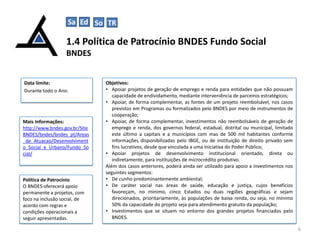 Sa Ed So TR
C

1.4 Política de Patrocínio BNDES Fundo Social
BNDES

Data limite:
Durante todo o Ano.

Mais Informações:
http://www.bndes.gov.br/Site
BNDES/bndes/bndes_pt/Areas
_de_Atuacao/Desenvolviment
o_Social_e_Urbano/Fundo_So
cial/

Política de Patrocínio
O BNDES oferecerá apoio
permanente a projetos, com
foco na inclusão social, de
acordo com regras e
condições operacionais a
seguir apresentadas.

Objetivos:
• Apoiar projetos de geração de emprego e renda para entidades que não possuam
capacidade de endividamento, mediante interveniência de parceiros estratégicos;
• Apoiar, de forma complementar, as fontes de um projeto reembolsável, nos casos
previstos em Programas ou formalizados pelo BNDES por meio de instrumentos de
cooperação;
• Apoiar, de forma complementar, investimentos não reembolsáveis de geração de
emprego e renda, dos governos federal, estadual, distrital ou municipal, limitado
este último a capitais e a municípios com mas de 500 mil habitantes conforme
informações disponibilizadas pelo IBGE, ou de instituição de direito privado sem
fins lucrativos, desde que vinculada a uma iniciativa do Poder Público;
• Apoiar projetos de desenvolvimento institucional orientado, direta ou
indiretamente, para instituições de microcrédito produtivo.
Além dos casos anteriores, poderá ainda ser utilizado para apoio a investimentos nos
seguintes segmentos:
• De cunho predominantemente ambiental;
• De caráter social nas áreas de saúde, educação e justiça, cujos benefícios
favoreçam, no mínimo, cinco Estados ou duas regiões geográficas e sejam
direcionados, prioritariamente, às populações de baixa renda, ou seja, no mínimo
50% da capacidade do projeto seja para atendimento gratuito da população;
• Investimentos que se situem no entorno dos grandes projetos financiados pelo
BNDES.
6

 