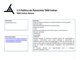 1.5 Política de Patrocínio TAM Linhas
TAM Linhas Aéreas

Data limite:
Durante todo o Ano.

Mais Informações:
http://www.tam.com.br/b2c/vgn/v/ind
ex.jsp?vgnextoid=53ed09f1157f2210Vg
nVCM1000000b61990aRCRD

Descrição
Todas as propostas deverão ser enviadas através de e-mail contendo:
Nome do projeto
Nome do proponente (empresa ou pessoa física)
Telefone de contato
E-mail
Descritivo do projeto (do que se trata, o que é, como funciona)
Data para realização
Investimento
Propriedades
Visibilidade
Somente projetos de patrocínio enviados dentro das especificações e
categorias mencionadas acima serão analisados e respondidos ao
solicitante dentro do prazo de 15 dias úteis a contar da data de envio de
todas as informações necessárias, considerando-se eventuais alterações de
prazo em função de determinações estratégicas e/ou administrativas
da TAM.
Os projetos deverão ser encaminhados para o endereço:
patrocinio.mkt@tam.com.br

7

 