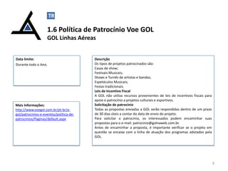 TR

C

1.6 Política de Patrocínio Voe GOL
GOL Linhas Aéreas

Data limite:
Durante todo o Ano.

Mais Informações:
http://www.voegol.com.br/pt-br/agol/patrocinios-e-eventos/politica-depatrocinios/Paginas/default.aspx

Descrição
Os tipos de projetos patrocinados são:
Casas de show;
Festivais Musicais;
Shows e Turnês de artistas e bandas;
Espetáculos Musicais;
Festas tradicionais.
Leis de Incentivo Fiscal
A GOL não utiliza recursos provenientes de leis de incentivos fiscais para
apoio e patrocínio a projetos culturais e esportivos.
Solicitação de patrocínio
Todas as propostas enviadas a GOL serão respondidas dentro de um prazo
de 30 dias úteis a contar do data de envio do projeto.
Para solicitar o patrocínio, os interessados podem encaminhar suas
propostas para o e-mail: patrocinio@golnaweb.com.br.
Antes de encaminhar a proposta, é importante verificar se o projeto em
questão se encaixa com a linha de atuação dos programas adotados pela
GOL.

8

 