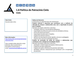 Ed C

So TR So Es

1.8 Política de Patrocínio Cielo
Cielo

Data limite:
Durante todo o Ano.

Mais Informações:
http://www.cielo.com.br/portal/cielo/p
atrocinios.html
Caso o projeto esteja aderente a estas
diretrizes, deve-se preencher o
formulário e enviá-lo para o
email investimentosocial@cielo.com.br

Política de Patrocínio
A Cielo possui os seguintes focos de investimento:
Projetos culturais e esportivos que contribuam com a melhoria da
educação de crianças e adolescentes e/ou com a capacitação de jovens
para o trabalho.
Exemplos de projetos aderentes a este foco:
- Instalação, reforma e manutenção de bibliotecas;
- Capacitação de professores para o ensino de atividades artísticas;
- Ensino de música para jovens;
- Capacitação de jovens para o trabalho;
- Projetos de estímulo à leitura;
- Melhoria do desempenho escolar (gestão, estrutura e pedagogia);
- Esporte como meio de socialização de jovens.
Projetos de promoção da saúde de crianças e adolescentes que
contribuam com a redução da mortalidade infantil.
Exemplos de projetos aderentes a este foco:
- Ampliação e modernização de hospitais infanto-juvenis;
- Programas de apoio a gestantes;
- Programa de apoio a familiares de pacientes internados;
- Atividades culturais e educacionais que contribuam com a recuperação
de pacientes.
10

 