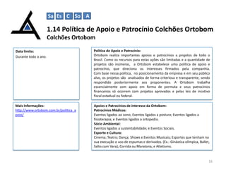 Sa Es C So A

1.14 Política de Apoio e Patrocínio Colchões Ortobom
Colchões Ortobom
Data limite:
Durante todo o ano.

Política de Apoio e Patrocínio:
Ortobom realiza importantes apoios e patrocínios a projetos de todo o
Brasil. Como os recursos para estas ações são limitadas e a quantidade de
projetos são inúmeras, a Ortobom estabelece uma política de apoio e
patrocínio, que direciona os interesses firmados pela companhia.
Com base nessa política, no posicionamento da empresa e em seu público
alvo, os projetos são analisados de forma criteriosa e transparente, sendo
respondido posteriormente aos proponentes. A Ortobom trabalha
essencialmente com apoio em forma de permuta e seus patrocínios
financeiros só ocorrem com projetos aprovados e pelas leis de incetivo
fiscal estadual ou federal.

Mais Informações:
http://www.ortobom.com.br/politica_a
poio/

Apoios e Patrocínios de interesse da Ortobom:
Patrocínios Médicos:
Eventos ligados ao sono; Eventos ligados a postura; Eventos ligados a
fisioterapia; e Eventos ligados a ortopedia.
Sócio Ambiental:
Eventos ligados a sustentabilidade; e Eventos Sociais.
Esporte e Cultura:
Cinema; Teatro; Dança; Shows e Eventos Musicais; Esportes que tenham na
sua execução o uso de espumas e derivados. (Ex.: Ginástica olímpica, Ballet,
Salto com Vara); Corrida ou Maratona; e Atletismo.

16

 