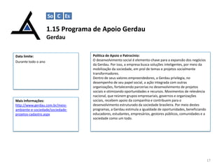 So C Es

1.15 Programa de Apoio Gerdau
Gerdau
Data limite:
Durante todo o ano

Mais Informações:
http://www.gerdau.com.br/meioambiente-e-sociedade/sociedadeprojetos-cadastro.aspx

Política de Apoio e Patrocínio:
O desenvolvimento social é elemento-chave para a expansão dos negócios
da Gerdau. Por isso, a empresa busca soluções inteligentes, por meio da
mobilização da sociedade, em prol de temas e projetos socialmente
transformadores.
Dentro de seus valores empreendedores, a Gerdau privilegia, no
desempenho de seu papel social, a ação integrada com outras
organizações, fortalecendo parcerias no desenvolvimento de projetos
sociais e otimizando oportunidades e recursos. Movimentos de relevância
nacional, que reúnem grupos empresariais, governos e organizações
sociais, recebem apoio da companhia e contribuem para o
desenvolvimento estruturado da sociedade brasileira. Por meio destes
programas, a Gerdau estimula a igualdade de oportunidades, beneficiando
educadores, estudantes, empresários, gestores públicos, comunidades e a
sociedade como um todo.

17

 