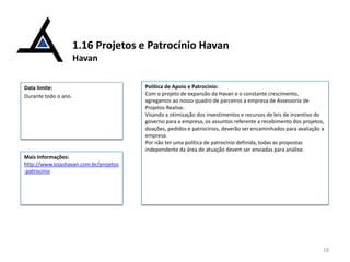 1.16 Projetos e Patrocínio Havan
Havan
Data limite:
Durante todo o ano.

Política de Apoio e Patrocínio:
Com o projeto de expansão da Havan e o constante crescimento,
agregamos ao nosso quadro de parceiros a empresa de Assessoria de
Projetos Realise.
Visando a otimização dos investimentos e recursos de leis de incentivo do
governo para a empresa, os assuntos referente a recebimento dos projetos,
doações, pedidos e patrocínios, deverão ser encaminhados para avaliação a
empresa.
Por não ter uma política de patrocínio definida, todas as propostas
independente da área de atuação devem ser enviadas para análise.

Mais Informações:
http://www.lojashavan.com.br/projetos
-patrocinio

18

 