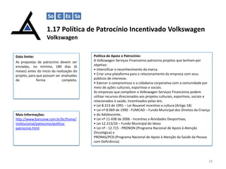 So C Es Sa

1.17 Política de Patrocínio Incentivado Volkswagen
Volkswagen
Data limite:
As propostas de patrocínio devem ser
enviadas, no mínimo, 180 dias (6
meses) antes do início da realização do
projeto, para que possam ser analisadas
de
forma
completa.

Mais Informações:
http://www.bancovw.com.br/br/home/
institucional/patrocinio/politicapatrocinio.html

Política de Apoio e Patrocínio:
A Volkswagen Serviços Financeiros patrocina projetos que tenham por
objetivo:
• Intensificar o reconhecimento da marca.
• Criar uma plataforma para o relacionamento da empresa com seus
públicos de interesse.
• Exercer o compromisso e a cidadania corporativa com a comunidade por
meio de ações culturais, esportivas e sociais.
As empresas que compõem a Volkswagen Serviços Financeiros podem
utilizar recursos direcionados aos projetos culturais, esportivos, sociais e
relacionados à saúde, incentivados pelas leis:
• Lei 8.313 de 1991 – Lei Rouanet incentivo a cultura (Artigo 18)
• Lei nº 8.069 de 1990 - FUMCAD – Fundo Municipal dos Direitos da Criança
e do Adolescente,
• Lei nº 11.438 de 2006 - Incentivo a Atividades Desportivas,
• Lei 12.213/10 – Fundo Municipal do Idoso
• Lei nº - 12.715 - PRONON (Programa Nacional de Apoio à Atenção
Oncológica) e
PRONAS/PCD (Programa Nacional de Apoio à Atenção da Saúde da Pessoa
com Deficiência)

19

 