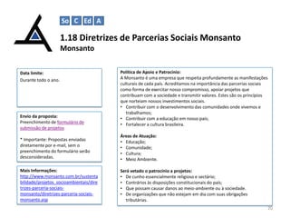 So C Ed A

1.18 Diretrizes de Parcerias Sociais Monsanto
Monsanto
Data limite:
Durante todo o ano.

Envio da proposta:
Preenchimento de formulário de
submissão de projetos

Política de Apoio e Patrocínio:
A Monsanto é uma empresa que respeita profundamente as manifestações
culturais de cada país. Acreditamos na importância das parcerias sociais
como forma de exercitar nosso compromisso, apoiar projetos que
contribuam com a sociedade e transmitir valores. Estes são os princípios
que norteiam nossos investimentos sociais.
• Contribuir com o desenvolvimento das comunidades onde vivemos e
trabalhamos;
• Contribuir com a educação em nosso país;
• Fortalecer a cultura brasileira.

* Importante: Propostas enviadas
diretamente por e-mail, sem o
preenchimento do formulário serão
desconsideradas.

Áreas de Atuação:
• Educação;
• Comunidade;
• Cultura;
• Meio Ambiente.

Mais Informações:
http://www.monsanto.com.br/sustenta
bilidade/projetos_socioambientais/dire
trizes-parceria-sociaismonsanto/diretrizes-parceria-sociaismonsanto.asp

Será vetado o patrocínio a projetos:
• De cunho essencialmente religioso e sectário;
• Contrários às disposições constitucionais do país;
• Que possam causar danos ao meio-ambiente ou à sociedade.
• De organizações que não estejam em dia com suas obrigações
tributárias.
20

 