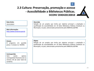 C

2.3 Cultura: Preservação, promoção e acesso
- Acessibilidade a Bibliotecas Públicas.
SICONV 2040420130018
Data limite:
23/11/2013

Descrição
Seleção de um projeto que tenha por objetivo principal a ampliação e
qualificação da acessibilidade em 10 (dez) Bibliotecas Públicas Estaduais ou
Municipais, no país, selecionados previamente pelo SNBP/DLLLB/FBN.

Mais Informações
http://www.convenios.gov.br

Anexos
O programa em questão
possui 3 anexos no SICONV.

Objeto
Seleção de um projeto que tenha por objetivo principal a ampliação e
qualificação da acessibilidade em 10 (dez) Bibliotecas Públicas Estaduais ou
Municipais, no país, selecionados previamente pelo SNBP/DLLLB/FBN.

Contrapartida
Será
aceito
apenas
contrapartida financeira de no
mínimo 2% do valor total do
convênio.

24

 