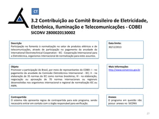 CT

3.2 Contribuição ao Comitê Brasileiro de Eletricidade,
Eletrônica, Iluminação e Telecomunicações - COBEI
SICONV 2800020130002
Descrição
Participação no fomento à normalização no setor de produtos elétricos e de
telecomunicações, através de participação no pagamento da anuidade da
International Electrotechnical Cooperation - IEC - Cooperação Internacional para
a Eletrotécnica, organismos internacional de normalização para estes assuntos.

Data limite:
30/11/2013

Objeto
Promover a participação do Brasil, por meio de representantes do COBEI: I - no
pagamento da anuidade da Comissão Eletrotécnica Internacional - IEC; II - na
elaboração de 35 normas da IEC como normas brasileiras; III - na elaboração,
negociação ou aprovação de 70 normas internacionais ou regionais
desenvolvidas nos organismos internacional e regional de normalização IEC ou
AMN.

Mais Informações
http://www.convenios.gov.br

Contrapartida
O sistema não apresenta regras de contrapartida para este programa, sendo
necessário entrar em contato com o órgão responsável para verificação.

Anexos
O programa em questão não
possui anexos no SICONV.

27

 