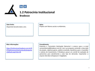 So A

1.2 Patrocínio Institucional
Bradesco

Data limite:
Disponível durante todo o ano.

Aptos
Projeto com fatores sociais e ambientais.

Mais Informações:

Procedimento
Preencha o ‘Formulário Solicitação Patrocínio‘ e envie-o para o e-mail
socioambiental@bradesco.com.br, com sua proposta contendo a descrição
do projeto, objetivos gerais, público envolvido, benefícios para o investidor
e valores de investimento. O Bradesco possui um comitê de avaliação de
patrocínios para atendimento a este tipo de demanda. Importante: o
arquivo não deve ultrapassar 2 megabytes.

https://institucional.bradesco.com.br/N
ETFaleConosco/site/conteudo/pergunta
s/default.aspx?site=28

4

 