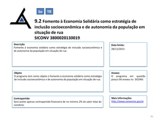 So

TR

9.2 Fomento à Economia Solidária como estratégia de
inclusão socioeconômica e de autonomia da população em
situação de rua
SICONV 3800020130019
Descrição
Fomento à economia solidária como estratégia de inclusão socioeconômica e
de autonomia da população em situação de rua.

Data limite:
28/11/2013

Objeto
O programa tem como objeto o fomento à economia solidária como estratégia
de inclusão socioeconômica e de autonomia da população em situação de rua.

Anexos
O programa em questão
possui 04 anexos no SICONV.

Contrapartida
Será aceito apenas contrapartida financeira de no mínimo 2% do valor total do
convênio.

Mais Informações
http://www.convenios.gov.br

41

 