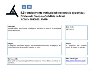 So

TR

9.3 Fortalecimento Institucional e Integração de políticas
Públicas de Economia Solidária no Brasil
SICONV 3800020130020
Descrição
Fortalecimento institucional e integração de políticas públicas de economia
solidária no brasil.

Data limite:
28/11/2013

Objeto
O programa tem como objeto o fortalecimento institucional e integração de
políticas públicas de economia solidária no brasil.

Anexos
O programa em questão
possui 06 anexos no SICONV.

Contrapartida
Será aceito apenas contrapartida financeira de no mínimo 2% do valor total do
convênio.

Mais Informações
http://www.convenios.gov.br

42

 