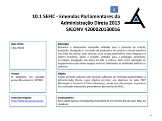 10.1 SEFIC - Emendas Parlamentares da
Administração Direta 2013
SICONV 4200020130016
Data limite:
31/12/2013

Descrição
Fomentar e desenvolver atividades voltadas para o processo de criação,
produção, divulgação e circulação da produção e do produto cultural brasileiro
nas áreas de música, artes cênicas, artes visuais, patrimônio, artes integradas e
cultura brasileira. apoio a projetos voltados para a produção, promoção,
circulação, divulgação nas áreas de arte e cultura, bem como aquisição de
equipamentos para dotar espaços culturais destinados as atividades artísticas e
culturais.

Anexos
O programa em questão
possui 26 anexos no SICONV.

Objeto
Apoiar projetos culturais com recursos advindos de emendas parlamentares à
Administração Direta, cujos objetos atendam aos objetivos da ação 20ZF
(Promoção e Fomento à Cultura Brasileira), desde que não estejam amparadas
nas atividades executadas pelas demais Secretarias do MinC.

Mais Informações
http://www.convenios.gov.br

Contrapartida
Será aceito apenas contrapartida financeira de no mínimo 8% do valor total do
convênio.

44

 