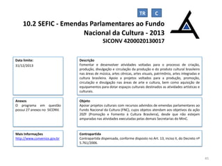 TR

10.2 SEFIC - Emendas Parlamentares ao Fundo
Nacional da Cultura - 2013
SICONV 4200020130017
Data limite:
31/12/2013

Descrição
Fomentar e desenvolver atividades voltadas para o processo de criação,
produção, divulgação e circulação da produção e do produto cultural brasileiro
nas áreas de música, artes cênicas, artes visuais, patrimônio, artes integradas e
cultura brasileira. Apoio a projetos voltados para a produção, promoção,
circulação e divulgação nas áreas de arte e cultura, bem como aquisição de
equipamentos para dotar espaços culturais destinados as atividades artísticas e
culturais.

Anexos
O programa em questão
possui 27 anexos no SICONV.

Objeto
Apoiar projetos culturais com recursos advindos de emendas parlamentares ao
Fundo Nacional da Cultura (FNC), cujos objetos atendam aos objetivos da ação
20ZF (Promoção e Fomento à Cultura Brasileira), desde que não estejam
amparadas nas atividades executadas pelas demais Secretarias do MinC.

Mais Informações
http://www.convenios.gov.br

Contrapartida
Contrapartida dispensada, conforme disposto no Art. 13, inciso II, do Decreto nº
5.761/2006.

45

 