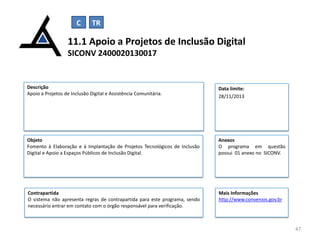 C

TR

11.1 Apoio a Projetos de Inclusão Digital
SICONV 2400020130017

Descrição
Apoio a Projetos de Inclusão Digital e Assistência Comunitária.

Data limite:
28/11/2013

Objeto
Fomento à Elaboração e à Implantação de Projetos Tecnológicos de Inclusão
Digital e Apoio a Espaços Públicos de Inclusão Digital.

Anexos
O programa em questão
possui 01 anexo no SICONV.

Contrapartida
O sistema não apresenta regras de contrapartida para este programa, sendo
necessário entrar em contato com o órgão responsável para verificação.

Mais Informações
http://www.convenios.gov.br

47

 