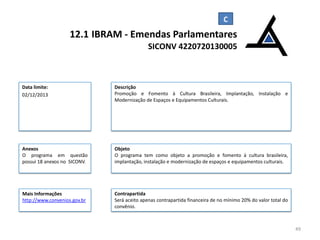 12.1 IBRAM - Emendas Parlamentares
SICONV 4220720130005

Data limite:
02/12/2013

Descrição
Promoção e Fomento à Cultura Brasileira, Implantação, Instalação e
Modernização de Espaços e Equipamentos Culturais.

Anexos
O programa em questão
possui 18 anexos no SICONV.

Objeto
O programa tem como objeto a promoção e fomento à cultura brasileira,
implantação, instalação e modernização de espaços e equipamentos culturais.

Mais Informações
http://www.convenios.gov.br

Contrapartida
Será aceito apenas contrapartida financeira de no mínimo 20% do valor total do
convênio.

49

 