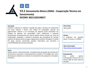 A

Sa

13.1 Saneamento Básico (20AG - Cooperação Técnica em
Saneamento)
SICONV 3621120130017
Descrição
Ampliar a cobertura e melhorar a gestão das ações e serviços de saneamento
em áreas urbanas e Rurais, com ênfase em populações carentes de
aglomerados urbanos e em municípios de pequeno porte localizados em
bolsões de pobreza, em comunidade rurais, tradicionais e especiais
(quilombolas, assentamentos da reforma agrária, dentre outras), por meio da
implantação, ampliação e melhorias estruturais dos prestadores de serviços
públicos de abastecimento de água, esgotamento sanitário, drenagem e manejo
de águas pluviais, priorizando soluções alternativas que permitam a
sustentabilidade dos serviços prestados.

Data limite:
30/11/2013

Anexos
O programa em questão
possui 5 anexos no SICONV.

Mais Informações
http://www.convenios.gov.br
Objeto

Apoiar, técnica e financeiramente, o fortalecimento da gestão dos sistemas de
saneamento e promover o desenvolvimento científico e tecnológico por meio
de pesquisas aplicáveis ao contexto do saneamento dos pequenos municípios
brasileiros.

Contrapartida
Será
aceito
apenas
contrapartida financeira de no
mínimo 08% do valor total do
convênio.
51

 