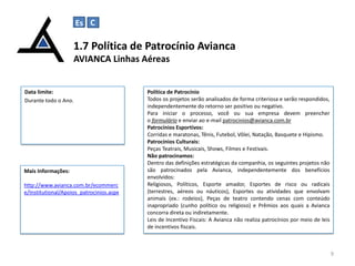 Es C

C

1.7 Política de Patrocínio Avianca
AVIANCA Linhas Aéreas

Data limite:
Durante todo o Ano.

Mais Informações:
http://www.avianca.com.br/ecommerc
e/Institutional/Apoios_patrocinios.aspx

Política de Patrocínio
Todos os projetos serão analisados de forma criteriosa e serão respondidos,
independentemente do retorno ser positivo ou negativo.
Para iniciar o processo, você ou sua empresa devem preencher
o formulário e enviar ao e-mail patrocinios@avianca.com.br
Patrocínios Esportivos:
Corridas e maratonas, Tênis, Futebol, Vôlei, Natação, Basquete e Hipismo.
Patrocínios Culturais:
Peças Teatrais, Musicais, Shows, Filmes e Festivais.
Não patrocinamos:
Dentro das definições estratégicas da companhia, os seguintes projetos não
são patrocinados pela Avianca, independentemente dos benefícios
envolvidos:
Religiosos, Políticos, Esporte amador, Esportes de risco ou radicais
(terrestres, aéreos ou náuticos), Esportes ou atividades que envolvam
animais (ex.: rodeios), Peças de teatro contendo cenas com conteúdo
inapropriado (cunho político ou religioso) e Prêmios aos quais a Avianca
concorra direta ou indiretamente.
Leis de Incentivo Fiscais: A Avianca não realiza patrocínios por meio de leis
de incentivos fiscais.

9

 