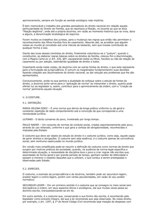 aprimoramento, sempre em função ao sentido axiológico nela implícita.
É bem memorável o trabalho dos grandes pensadores do direito nacional em relação aquela
particularidade do Direito de Família, que se reportava a filiação, no tocante ao que se dizia
"filiação ilegítima", onde até a própria doutrina, em razão ao momento histórico que se vivia, dava
a alguns, a denominação teratológica de espúrios.
Foram muitos os trabalhos dos juristas, para a mudança nas regras que então não permitiam o
reconhecimento dos filhos havidos fora do casamento. Absurdo até, se acreditar que alguém
viesse ao mundo já concebido sob uma mácula de bastardo, sem que tivesse contribuído de
qualquer forma a isso.
Diante das luzes desses cientistas do direito, finalmente vislumbrou-se o "justum", quando o
constituinte, ao elaborar regras básicas sobre os direitos da família, colocou fim a discriminação,
com a Magna Carta ex vi Art. 226, §6º, equiparando todos os filhos, havidos ou não da relação de
casamento ou por adoção, estendendo igualdade de direito a todos.
Importante ainda neste cotejo, da doutrina com as outras fontes do direito, o que esta representa
para a formulação da jurisprudência. É comum os magistrados fundamentarem suas decisões
fazendo colações aos doutrinadores do direito nacional, ao dar solução aos problemas que lhe são
apresentados.
Conclusivamente, ainda no que pertine a dualidade do enfoque sobre o estudo de fontes do
direito, a doutrina tanto serve para a "aplicação da norma" ao interpretar o direito, quanto pode
ofertar luz ao legislador e, assim, contribuir para o aprimoramento da ordem, com a "criação da
norma" pertinente aquela situação
V. O COSTUME.
5.1. DEFINIÇÃO.
MARIA HELENA DINIZ – É uma norma que deriva da longa prática uniforme ou da geral e
constante repetição de dado comportamento sob a convicção de que corresponda a uma
necessidade jurídica.
ULPIANO - O tácito consenso do povo, inveterado por longo tempo.
PAULO NADER – Um conjunto de normas de conduta social, criadas espontaneamente pelo povo,
através do uso reiterado, uniforme e que gera a certeza de obrigatoriedade, reconhecidas e
impostas pelo Estado.
O costume que deve ser objeto do estudo do direito é o costume jurídico, como seja, aquele capaz
de gerar direitos e obrigações. O costume sem esta essência, é o costume apenas de convivência
social, sem nenhuma repercussão no mundo jurídico.
Em versão mais simplificada pode-se resumir a definição do costume como normas de direito que
surgem por motivos práticos da sociedade, quando, na ausência da norma legal específica a
determinada situação, a necessidade de disciplina leva o povo a criar regras não escritas que,
assimiladas de forma geral e por grande período de tempo, ganham caráter de efetividade e
passam a merecer o respeito daqueles que a utilizam, o que conduz a serem prestigiadas e
observadas pelo Estado.
5.2. ESPECIES.
O costume, a exemplo da jurisprudência e da doutrina, também pode ser secundum legem,
praeter legem e contra legem, porém com certas peculiaridades, em razão do seu caráter
normativo.
SECUNDUM LEGEM – Em um primeiro sentido é o costume que se consagra no meio social sem
discrepância a ordem, em seus aspectos éticos e axiológicos, daí que muitas vezes passa ao
domínio escrito, transubstanciando-se em lei.
Em outro sentido, é o costume que, conservando a sua forma não escrita, é reconhecido pelo
legislador como preceito íntegro, daí que a lei recomenda que seja observado. No nosso direito,
por exemplo, o art. 1297, § 1º do Novel Código Civil recomenda seja meação de despesas com
 
