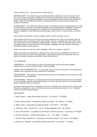 cercas, tapumes, etc..., de acordo com o costume local.
PRAETER LEGEM – É o costume que se reveste de caráter supletivo da norma de acordo com o
Art. 4º da Lei de Introdução ao Código Civil, suprindo a lei nos casos omissos. Exemplo dessa
pratica diz respeito ao cheque pós-datado, que se constatado ter sido emitido como garantia de
divida, o fato da insuficiência de fundos, se apresentado antes da data convencionada, não
constitui ilícito penal.
CONTRA LEGEM – É a espécie de costume que se concretiza em contrário a expressão da lei. Nele
se apresentam os casos do consuetudo abrogatório, que implicitamente revogatório do preceito a
que se contrapõe e do desuetudo, que consiste a não aplicação da lei em virtude do desuso,
quando a realidade é mais forte que o preceito legal, o que a torna, no dizer jurídico, uma letra
morta.
Diante desta peculiaridade, há de se indagar: pode o costume revogar uma lei?
Pela implicância técnica que circunscreve o tema, levando-se em conta a norma legal, pelo seu
lado formal e de que somente uma lei pode revogar outra lei, a resposta seria não. Ocorre que,
em muitas vezes, como a sociedade impõe desvalor, irreleva a norma e não mais utiliza, é como
revogada estivesse, sendo óbvia a sua conseqüente revogação, não pelo costume, mas pelos
termos expressos de uma outra lei.
Ainda circunscrito ao tema vem outra indagação: Pode a lei revogar o costume?.
Neste caso haverá de preponderar o direito escrito, como sendo, na hipótese de uma lei vir a
dispor ao contrário da norma consuetudinária, a supremacia política da organização social na
pessoa do Estado, através do seu poder, haverá de prevalecer.
5.3. ELEMENTOS.
CONSUETUDO – É o lado pratico da regra do costume pelo seu real uso pela sociedade,
conservando-o em sua vivicitude, eficaz, a reger situações.
OPINIO JURIS ET NECESSITATIS – É a convicção de que a norma é necessária, imprescindível às
relações, daí o desejo de que seja mantida em sua eficácia.
UNIFORMIDADE – É necessário o consenso geral do povo, sem insurgências ao comando da regra
costumeira e à sua necessidade.
DIUTURNIDADE – Verifica-se o costume pelo longo período de tempo em que ele se faz presente
no opinio popular, período razoavelmente longo, a se aferir pelo bom senso. A Lei da Boa Razão
fixava o período mínimo de 100 anos.
O costume tanto serve para a "aplicação da norma" a subsidiar nos termos da LICC, quanto pode
influenciar o legislador e, assim, contribuir para o aprimoramento da ordem, com a "criação da
norma" pertinente aquela situação.
BIBLIOGRAFIA.
1. Reale, Miguel – Lições Preliminares de Direito – Ed. Saraiva – 19ª Edição.
2. Souza, Daniel Coelho – Introdução à Ciência do Direito – Ed. Saraiva – 4ª Edição.
3. Nader, Paulo – Introdução ao estudo do Direito – Ed. Forensi – 18ª Edição.
4. Rodrigues, Silvio – Direito Civil – Vol. 4 – Responsabilidade Civil – Ed. Saraiva.
5. Diniz, Maria Helena – Compêndio de Introdução à Ciência do Direito – Ed. Saraiva – 6ª Edição.
6. Sichens, Recasens – Tratado de Sociologia – Vol 1 – Ed. Globo – 1ª Edição.
7. Gusmão, Paulo Dourado de – Introdução ao Estudo do Direito – Ed. Forensi - 15ª Edição.
8. Paupério, A. Machado - Introdução ao Estudo do Direito – Ed. Forensi – 3ª Edição.
 