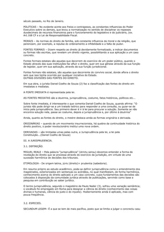 século passado, no Rio de Janeiro.
POLITICAS – No evidente acinte aos freios e contrapesos, as constantes influencias do Poder
Executivo sobre os demais, que levou a normatização no sentido de disciplinar os repasses
duodecimais de recursos financeiros para o funcionamento do legislativo e do judiciário, (ex.
Art.168 CF e a Lei de Responsabilidade Fiscal.
MORAIS – As normas do direito de família, sob constante influencia da moral e da religião, que
perenizam, por exemplo, a repulsa do ordenamento a infidelidade e a falta de pudor.
FONTES FORMAIS – Dizem respeito ao direito já devidamente formalizado, a indicar documentos
ou formas não escritas, que revelam um direito vigente, possibilitando a sua aplicação a um caso
concreto.
Fontes formais estatais são aquelas que decorrem do exercício de um poder público, quando o
Estado através das suas instituições faz afluir o direito, quer em sua gênese através da sua função
de legislar, quer em sua aplicação, através da sua função jurisdicional.
Fontes formais não estatais, são aquelas que decorrente do convívio social, donde aflora o direito
sem que isso tenha ocorrido por qualquer iniciativa do Estado.
OUTRAS DIVISÕES DAS FONTES DO DIREITO.
Em sua obra, o jurista Daniel Coelho de Souza (2) faz a classificação das fontes do direito em
imediatas e mediatas.
A FONTE IMEDIATA é representada pela lei.
AS FONTES MEDIATAS são a doutrina, jurisprudência, costume, fatos históricos, políticos etc...
Sobre fonte imediata, é interessante o que comenta Daniel Coelho de Souza, quando afirma: “O
jurista não pode dirigir-se a um tratado teórico para responder a uma consulta, ou guiar-se de
início pela jurisprudência. Seu primeiro dever é ir à lei para procurar a solução. Somente se não
encontra solução nela, passa ao costume, depois a jurisprudência e, por último à doutrina”
Ainda, quanto as fontes do direito, o mestre destaca ainda as formas originária e derivada.
ORIGINÁRIAS – quando de um movimento insurrecionista, há quebra da continuidade histórica do
direito positivo, o poder revolucionário institui uma nova ordem.
DERIVADAS – são limitadas umas pelas outra, a Jurisprudência pela lei, a lei pela
Constituição...(Daniel Coelho de Souza)
III. A JURISPRUDENCIA.
3.1. DEFINIÇÃO.
MIGUEL REALE – Pela palavra “jurisprudência” (strictu sensu) devemos entender a forma de
revelação do direito que se processa através do exercício da jurisdição, em virtude de uma
sucessão harmônica de decisões dos tribunais.
ETIMOLOGIA - De origem latina, júris (direito)+ prudentia (sabedoria).
Em resumo próprio ao estudo acadêmico, pode-se definir jurisprudência como o entendimento dos
magistrados, exteriorizados em sentenças ou acórdãos, no qual manifestam, de forma harmônica,
conhecimento acerca do direito aplicado a um caso concreto, cujos fundamentos das decisões são
colocados à disposição da comunidade jurídica através de publicações, servindo como base a
pesquisa em contribuição ao saber jurídico.
O termo jurisprudência, segundo o magistério de Paulo Nader (3), sofreu uma variação semântica;
o vocábulo foi empregado em Roma para designar a ciência do direito (conhecimento das coisas
divinas e humanas, ciência do justo e do injusto). Hodiernamente ainda é aplicado, mas com
pouca freqüência.
3.2. ESPECIES.
SECUNDUM LEGEM– É a que se tem de mais pacífica, posto que se limita a julgar o concrectu casu
 