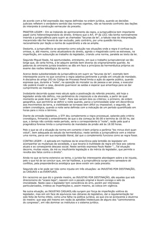 de acordo com a fiel expressão das regras definidas na ordem jurídica, quando as decisões
judiciais refletem o verdadeiro sentido das normas vigentes, não se havendo confronto das ilações
do interprete à construção vernacular do preceito.
PRAETER LEGEM – Em se tratando de aprimoramento da regra, a jurisprudência tem importante
papel como heterointegrandora do direito. Embora que o Art. 4º da LICC não tenha nominalmente
inserido a jurisprudência para suprir as chamadas "lacunas da lei", a tabula rasa da interpretação
mecanicista não lhe haverá de dar exclusão, pelo contrário, por uma questão técnica,
racionalmente por ilação a norma de superdireito a ela se amplia.
Destarte, a jurisprudência se apresenta como solução nas situações onde a regra é confusa ou
omissa, e, até mesmo, como atualizadora do direito, agindo o magistrado como se estivesse, na
imperfeição, em subsunção ao trabalho do legislador, criando uma norma, paralela ao texto da lei.
Segundo Miguel Reale, há oportunidades, entretanto, em que o trabalho jurisprudencial vai tão
longe que, de certa forma, a lei adquire sentido bem diverso do originariamente querido. As
palavras do eminente jurista brasileiro se dão em face a princípios da hermenêutica próprios ao
exame das razões teleológica da norma.
Acerca desta subsidiariedade da jurisprudência em suprir as "lacunas da lei", exemplo bem
interessante ocorre no que concerne a regra adjetiva pertinente a prisão em virtude de mandado.
A disciplina do artigo 293 do Código de Processo Penal limita a ação do agente público, quando
expressa que, durante a "noite", na oposição do morador ou de pessoa a ser presa, o executor
não poderá invadir a casa, devendo guarnecer as saídas e esperar que amanheça para se dar
cumprimento ao mandado.
Inobstante decorrido quase meio século após a positivação do referido preceito, até hoje o
legislador ainda não definiu, nos parâmetros do crepúsculo e da alvorada, a partir de qual
momento se pode dizer já ser "noite". Para isso seriam dois os critérios; o primeiro, de ordem
geográfica, que permitiria se definir a noite quando, parca a luminosidade solar em decorrência
aos movimentos da terra, a visibilidade se tornasse bem difícil ou impossível; o segundo, de
ordem cronológica, quando a noite seria definida com a indicação de um período quantificado em
horas para o início e término.
Diante da omissão legislativa, o STF deu complemento a regra processual, optando pelo critério
cronológico, firmando o entendimento de que o dia começa às 06:00 e termina às 18:00 hs, daí
que, o tempo não contido neste período, seria o correspondente à "noite", razão pela qual a
pragmática forense limita o cumprimento de mandados de prisão até às 18:00 horas.
Pelo o que se vê a situação da norma em comento é bem própria a parêmia "lex minus dixit quan
voluit", bem adequada ao estudo da hermenêutica; neste sentido a jurisprudência vem a inteirar
uma norma, parca em sua expressão literal, daí que o complemento funciona como se regra fosse.
CONTRA LEGEM – é aplicada em hipótese da lei anacrônica pela lentidão do legislador em
acompanhar as mudanças da sociedade, o que levaria à inutilidade da regra em face aos valores
atuais e ao conseqüente descaso social. Neste sentido expressa Paulo Nader “...Tal situação
decorre, muitas vezes, da má ou insuficiente legislação e da inércia do legislador, que permite a
revolta dos fatos contra o direito”.
Ainda no que se torna extensivo ao tema, o jurista faz interessante abordagem sobre a lei injusta,
pelo o que há de se concluir que, em tal hipótese, a jurisprudência surge como saneadora de
conflitos, pela preponderância axiológica que deve existir em cada preceito.
Segundo ele a lei pode ser tida como injusta em três situações: as INJUSTAS POR DESTINAÇÃO,
as CASUAIS e as EVENTUAIS.
Em raciocinio ao que diz o grande mestre, as INJUSTAS POR DESTINAÇÃO, são aquelas que sob
direcionismo do "ocasio legis", nascem com o pecado original e levam consigo o selo da
imoralidade. Neste caso o legislador tem consciência do erro, porém por interesses
particularizados, irreleva as imperfeições e, assim mesmo, as coloca em vigência.
Na outra situação, as INJUSTAS CASUAIS,não surgem por força de imperfeição volitiva do
legislador, mas sim em face de equívocos nas câmaras do legislativo, daí a regulamentação ter
sido feita de forma infeliz, como uma falha na política jurídica, ao que ora se acrescenta a doutrina
do mestre: que seja até mesmo em razão às aptidões intelectuais de alguns dos "caminhoneiros
do congresso", em não dominar os institutos e o sistema jurídico.
 