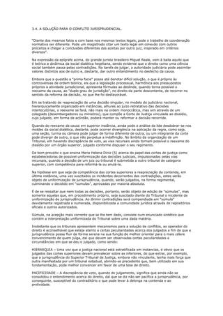 3.4. A SOLUÇÃO PARA O CONFLITO JURISPRUDENCIAL.
“Diante dos mesmos fatos e com base nos mesmos textos legais, pode o trabalho de coordenação
normativa ser diferente. Pode um magistrado citar um texto legal em conexão com outros
preceitos e chegar a conclusões diferentes das aceitas por outro juiz, inspirado em critérios
diversos”.
Na expressão da epígrafe acima, do grande jurista brasileiro Miguel Reale, vem à baila aquilo que
é teórico a dinâmica da social dialética hegeliana, sendo evidente que o direito como uma ciência
social também passa pelas contradições. Na tarefa de julgar, a autoridade judiciária pode assimilar
valores distintos aos de outro e, destarte, dar outro entendimento no desfecho da causa.
Embora que a questão a "prima facie" possa até denotar difícil solução, o que é próprio às
controvérsias de ordem teórica, eis que a legislação processual, harmônica aos pressupostos
próprios a atividade jurisdicional, apresenta fórmulas ao deslinde, quando torna possível o
reexame da causa, ao "duplo grau de jurisdição", no direito da parte descontente, de recorrer no
sentido da reforma da decisão, no que lhe foi desfavorável.
Em se tratando de reapreciação de uma decisão singular, no modelo do judiciário nacional,
hierarquicamente organizado em instâncias, alhures ao juízo retratativo das decisões
interlocutórias, o reexame se fará, não mais na ordem monocrática, mas sim através de um
colegiado (desembargadores ou ministros), que compõe a Corte de Justiça vinculada ao dissídio,
cujo julgado, em forma de acórdão, poderá manter ou reformar a decisão recorrida.
Quando do reexame da causa em superior instância, ainda pode a análise da lide desdobrar-se nos
moldes da social dialética, destarte, pode ocorrer divergência na aplicação da regra, como seja,
uma seção, turma ou câmara pode julgar de forma diferente de outra, ou um integrante da corte
pode divergir de outro, o que não perpetua a indefinição. No âmbito da organização de um
Tribunal, em havendo discrepância de voto, as vias recursais ainda tornam possível o reexame do
dissídio por um órgão superior, julgado conforme dispuser o seu regimento.
De bom proveito o que ensina Maria Helena Diniz (5) acerca do papel das cortes de justiça como
estabelecedoras de possível uniformização das decisões judiciais, impulsionadas pelas vias
recursais, quando a decisão de um juiz ou tribunal é submetida a outro tribunal de categoria
superior, com competência para reformá-la ou anulá-la.
Na hipótese em que seja da competência das cortes superiores a reapreciação da contenda, em
última instância, uma vez suscitados os incidentes decorrentes das contradições, estes serão
objeto de uniformização de jurisprudência, quando, serão julgados, na forma regimental,
culminando o decidido em "sumulas", aprovadas por maioria absoluta.
É de se ressaltar que nem todas as decisões, portanto, serão objeto de edição de "súmulas", mas
somente aquelas que, em procedimento próprio, seja suscitado diante do Tribunal o incidente de
uniformização de jurisprudência. Ao dirimir contradições será compendiada em "súmula"
devidamente registrada e numerada, disponibilizada a comunidade jurídica através de repositórios
oficiais e outros autorizados.
Súmula, na acepção mais corrente que se lhe tem dado, consiste num enunciado sintético que
contém a interpretação uniformizada do Tribunal sobre uma dada matéria.
Inobstante que os tribunais apresentem mecanismos para a solução de conflitos, ao operador do
direito é aconselhável que esteja atento a certas peculiaridades acerca dos julgados a fim de que a
jurisprudência possa fluir de forma serena na sua função de melhor orientar para o mais célere
convencimento de quem julga, daí que devem ser observadas certas peculiaridades e
circunstâncias em que se deu o julgado, como sendo:
HIERARQUIA – Uma vez que a justiça nacional está estratificada em instancias, é obvio que os
julgados das cortes superiores devam prevalecer sobre as inferiores, do que extrai, por exemplo,
que a jurisprudência do Superior Tribunal de Justiça, embora não vinculante, tenha mais força que
outra manifestada por um tribunal estadual, abrindo-se precedente que, bem utilizado em sua
fundamentação, pode melhor convencer em favor de uma tese de direito.
PACIFICIDADE – A discrepância de voto, quando do julgamento, significa que ainda não se
consolidou o entendimento acerca do direito, daí que se diz não ser pacífica a jurisprudência, por
conseguinte, susceptível do contraditório o que pode levar à delonga na contenda e ao
prolixidade.
 