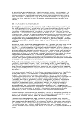 ATUALIDADE - A natureza daquilo que é mais recente sempre conduz a idéia progressista e de
aprimoramento. A leitura dos periódicos onde são publicados os arestos, é tarefa contínua do
profissional do direito. Atualmente a modernidade facilitou pelos meios eletrônicos o acesso a
essas informações e se aferir quilo que seja de mais recente. É temerário o uso de julgados de
muitos anos atrás, sob o risco de serem contestados, replicados ou contra-arrazoados como
vetustos.
3.5. A MUTABILIDADE DA JURISPRUDENCIA.
Em inteligência ao que observou Augusto Conte, citado por Maria Helena Diniz, a sociologia, em
sua "generalidade decrescente", em não sendo uma ciência normativa, naturalmente que certo
veio a permitir autonomia ao direito como área do conhecimento, naquele critério que Conte
chamou de "complexidade crescente", como seja, a sociologia não teria mais como comportar
dentro de si a o incomensurável arcabouço teórico do direito, em face a normatividade social. Por
conseguinte, que o operador do direito, embora com autonomia em seu objeto cognoscível, possui
roots profundas vinculadas ao comportamento social, no que concerne ao que possa estar afeto a
normatividade. Assim, em sendo uma das características dos grupos a "mutabilidade", eis que o
direito também se vincula a este pressuposto da sociedade, daí que não só preceitos jurídicos se
modificam, mas também o raciocínio sobre a regra, ao "munus" de assimilar outros valores da
sociedade.
Ao discorrer sobre o tema Função prática da sociologia para o legislador, Recásens Siches (6) traz
preleção bem interessante a esta "mutabilidade" que é própria à sociedade quando assim
expressa: “... conquanto os valores jurídicos sejam objetos com validade apriorística, para por em
prática as exigências normativas que defluem desses valores, é preciso fazê-lo, em, sobre e com
uma matéria social que seja essencialmente histórica, como é a vida humana, que é variada nos
diversos lugares e modificada nos transcurso do tempo; e, portanto, há fontes de historicidade
para os ideais jurídicos – creio que há nada menos que cinco fontes de historicidade. Uma dessas
fontes consiste precisamente no fato da variedade de matérias sociais e a diversificação e
modificação destas no processo histórico e as conseqüências e alterações que experimenta a vida
humana. Outra fonte de variedade e de modificação consiste no fato das particulares necessidades
concretas em cada situação e momento histórico...”
Ainda, nesta contextualização, é interessante, mencionar-se o magistério de Paulo Dourado
Gusmão (7), quando assim expressa: "Como a jurisprudência decorre da interpretação de um
direito positivo por parte dos juízes, que, como homens, podem ser dotados de pontos de vista,
saber, crenças, ideologias e valores diferentes, pode ocorrer que, com a modificação das épocas
ou dos juízes,se modifique também a jurisprudência e, como conseqüência, o direito positivo que
dela decorre".
Importante no estudo desta fonte do direito é o que manifesta o multicitado jurista Miguel Reale,
quando assim observa: "O juiz é autônomo na interpretação e aplicação da lei, não sendo
obrigado a respeitar, em suas sentenças, o que os tribunais inferiores ou superiores hajam
consagrado como sendo direito. Nem tampouco os advogados devem exercer a sua profissão com
os olhos postos exclusivamente no que os tribunais decidem. Há advogados, cuja sabedoria
consiste em fazer fichas de decisões dos tribunais, para seguirem “pari passu”e passivamente,
tudo aquilo que no foro se dite ou se declare como sendo Direito. Muitas vezes, entretanto, a
grandeza de um advogado consiste exatamente em descobrir uma falha na jurisprudência
tradicional, abrindo caminhos novos na interpretação e aplicação do direito. O verdadeiro
advogado é aquele que, convencido do valor jurídico de uma tese, leva-a a debate perante o
pretório e a sustenta contra a torrente das sentenças e dos acórdãos, procurando fazer prevalecer
o seu ponto de vista, pela clareza do raciocínio e a dedicação à causa que aceitou. É nesse
momento que se revela advogado por excelência, que se transforma em jurisconsulto".
Embora consolidada através de reiteradas decisões dos Tribunais ou devidamente sumulada, em
sempre se concebendo o direito na dinâmica social, ainda assim a jurisprudência não haverá de
ser tida como um dogma, portanto, poderá ser objeto de questionamento.
Com vista ao que manifesta Miguel Reale, extensiva ao papel do advogado como "elemento
essencial a administração da justiça", é bom que não se perca de vista o exemplo trazido neste
texto sobre o debate acerca do histórico reconhecimento jurídico do "dano moral". Naturalmente
que não se deu "sponte própria", como seja, pela iniciativa dos tribunais, até mesmo em razão ao
"princípio da inércia" que é próprio a função jurisdicional, como seja a autoridade judicante
somente manifesta juízo quando provocada através de um pedido, que é próprio ao postulante da
causa.
 