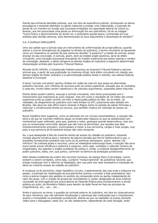 Diante das primeiras decisões judiciais, que nos idos da experiência judicial, rechaçavam os danos
psicológicos e somente admitiam os danos materiais a ensejar uma indenização, a exemplo da
perda de um membro ou função que trouxesse limitações na capacidade laboral da vítima ou,
diverso, que lhe provocasse uma perda ou diminuição em seu patrimônio, há de se indagar:
"Como ficaria o aprimoramento do direito se, o postulante aquela época, contrariado em sua
antítese pela decisão adversa, auto-desmerecesse os seus argumentos e desertasse do dissídio?"
3.6. A SUMULA VINCULANTE.
Uma vez sabido que a súmula seja um instrumento de uniformização de jurisprudência, quando
estiver a ocorrer divergências de julgados no âmbito do judiciário, o termo vinculante se apresenta
como um imperativo no sentido de que nenhuma decisão "a posteriori" a edição da súmula, possa
divergir do seu enunciado. A súmula, assim, bem ao modelo anglo-saxônico, seria de efeito
vinculante, uma inovação processual divergente do modelo tradicional que possui apenas o caráter
de orientação, destarte, o efeito obrigaria os demais órgãos do Judiciário a seguirem determinada
interpretação emitida pelo Supremo Tribunal Federal.
Através da EC 045/04, a Constituição Federal autorizou ao Supremo Tribunal Federal a aprovar
súmula que, a partir de sua publicação na imprensa oficial, terá efeito vinculante em relação aos
demais órgãos do Poder Judiciário e à administração pública direta e indireta, nas esferas federal,
estadual e municipal.
O tema "sumula vinculante" ganhou ênfase em razão da crise em que passa ao abarrotado
judiciário nacional, com milhares de recursos junto as cortes superiores, situação que se multiplica
a cada dia; muitos deles seriam repetitivos e de vetustos argumentos, superados pelos tribunais.
Diante deste quadro caótico, exsurge a súmula vinculante, nem tanto preocupada com o
mecanicismo que importaria ao juízo singular, mas sim como o resultado de um lobby das cortes
superiores junto ao poder central, em face a repercussão política do fato. Ao se tratar, na
realidade, do afogamento do judiciário com mais ênfase no STF, justamente este sediado em
Brasília, não deve ter sido difícil inserir emenda à Magna Carta no sentido de adotar fórmulas a
restringir o constitucional direito ao recurso, que também implica em restrição do acesso ao
judiciário.
Numa metáfora bem sugestiva, como se estivesse em um circuito automobilístico, a solução não
seria a de que se inserisse melhores peças na emperrada máquina ou que se abastecesse com
combustível super aditivado, para que, potente e veloz, ganhasse grande desenvoltura, mas sim,
que se conservasse como está, apenas que não mais se permitisse, que aqueles que dela
imprescindivelmente precisam, continuassem a trazer à sua carroceria, cargas e mais cargas, cujo
peso a sua estrutura já há bastante tempo não mais comporta.
Se, o que desagrada é fato do irrestrito direito de acesso do cidadão ao judiciário, trazendo
consigo alguma iniciativa para o reexame de alguma decisão que lhe foi desfavorável e que, o
prestador jurisdicional considere isso como se as porteiras estivessem, assim, abertas "ad
infinitum" às vultosas ações e recursos, como se indesejável sobrecarga fosse, a solução não seria
outra senão prover eficiência e potencia à maquina, como seja: combater o reduzido número de
magistrados, dos agentes e órgãos auxiliares da justiça e, ainda, o evidente desaparelhamento do
poder judiciário, estes, sim, que juntos, culminam na demora da prestação jurisdicional.
Além desses problemas da ordem dos recursos humanos, de espaço físico e tecnologia, outros
existem a serem corrigidos, como seja, o próprio "modus operandi" da judicância nacional, que
enseja mudanças com a reforma na legislação, sem que para isso seja necessária a imposição de
óbice ao irrestrito acesso do cidadão ao judiciário.
A mudança na lei permitiria, neste hipotético circuito, o aplainamento das vias onde a máquina iria
passar, a exemplo da implantação de procedimentos prévios a encetar a fase postulatória, tais
como a prévia triagem dos pedidos no sentido da composição entre as partes independente do
valor da causa, com a criação de grupos de conciliadores e, ainda, designação de juízo arbitral;
concessão de prerrogativas aos procuradores da Fazenda Pública para transacionarem a dívida
pública em juízo; do Ministério Público para desistir da Ação Penal em face ao princípio da
insignificância, etc... etc... etc...
Ainda é oportuno ao tema, a questão do controle externo do judiciário, em face ao corporativismo
de seus membros, que não admitem fiscalização e cobranças das instituições que o impulsionam,
quanto a morosidade na prestação jurisdicional. Atente-se que na realidade os prazos somente
valem para o Advogados; estes sim, se não obedecerem, dependendo de cada situação, terão
 