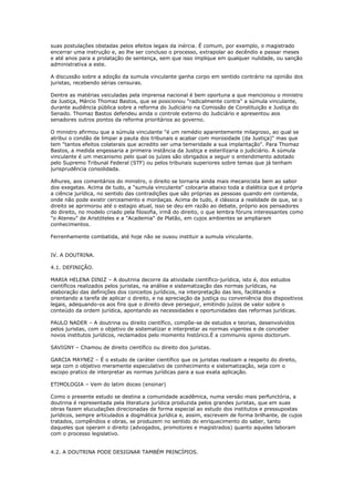 suas postulações obstadas pelos efeitos legais da inércia. É comum, por exemplo, o magistrado
encerrar uma instrução e, ao lhe ser concluso o processo, extrapolar ao decêndio e passar meses
e até anos para a prolatação de sentença, sem que isso implique em qualquer nulidade, ou sanção
administrativa a este.
A discussão sobre a adoção da sumula vinculante ganha corpo em sentido contrário na opinião dos
juristas, recebendo sérias censuras.
Dentre as matérias veiculadas pela imprensa nacional é bem oportuna a que mencionou o ministro
da Justiça, Márcio Thomaz Bastos, que se posicionou "radicalmente contra" a súmula vinculante,
durante audiência pública sobre a reforma do Judiciário na Comissão de Constituição e Justiça do
Senado. Thomaz Bastos defendeu ainda o controle externo do Judiciário e apresentou aos
senadores outros pontos da reforma prioritários ao governo.
O ministro afirmou que a súmula vinculante "é um remédio aparentemente milagroso, ao qual se
atribui o condão de limpar a pauta dos tribunais e acabar com morosidade (da Justiça)" mas que
tem "tantos efeitos colaterais que acredito ser uma temeridade a sua implantação". Para Thomaz
Bastos, a medida engessaria a primeira instância da Justiça e esterilizaria o judiciário. A súmula
vinculante é um mecanismo pelo qual os juízes são obrigados a seguir o entendimento adotado
pelo Supremo Tribunal Federal (STF) ou pelos tribunais superiores sobre temas que já tenham
jurisprudência consolidada.
Alhures, aos comentários do ministro, o direito se tornaria ainda mais mecanicista bem ao sabor
dos exegetas. Acima de tudo, a "sumula vinculante" colocaria abaixo toda a dialética que é própria
a ciência jurídica, no sentido das contradições que são próprias as pessoas quando em contenda,
onde não pode existir cerceamento e mordaças. Acima de tudo, é clássica a realidade de que, se o
direito se aprimorou até o estagio atual, isso se deu em razão ao debate, próprio aos pensadores
do direito, no modelo criado pela filosofia, irmã do direito, o que lembra fóruns interessantes como
"o Ateneu" de Aristóteles e a "Academia" de Platão, em cujos ambientes se ampliaram
conhecimentos.
Ferrenhamente combatida, até hoje não se ousou instituir a sumula vinculante.
IV. A DOUTRINA.
4.1. DEFINIÇÃO.
MARIA HELENA DINIZ – A doutrina decorre da atividade científico-jurídica, isto é, dos estudos
científicos realizados pelos juristas, na análise e sistematização das normas jurídicas, na
elaboração das definições dos conceitos jurídicos, na interpretação das leis, facilitando e
orientando a tarefa de aplicar o direito, e na apreciação da justiça ou conveniência dos dispositivos
legais, adequando-os aos fins que o direito deve perseguir, emitindo juízos de valor sobre o
conteúdo da ordem jurídica, apontando as necessidades e oportunidades das reformas jurídicas.
PAULO NADER – A doutrina ou direito científico, compõe-se de estudos e teorias, desenvolvidos
pelos juristas, com o objetivo de sistematizar e interpretar as normas vigentes e de conceber
novos institutos jurídicos, reclamados pelo momento histórico.É a communis opinio doctorum.
SAVIGNY – Chamou de direito científico ou direito dos juristas.
GARCIA MAYNEZ – É o estudo de caráter científico que os juristas realizam a respeito do direito,
seja com o objetivo meramente especulativo de conhecimento e sistematização, seja com o
escopo pratico de interpretar as normas jurídicas para a sua exata aplicação.
ETIMOLOGIA – Vem do latim doceo (ensinar)
Como o presente estudo se destina a comunidade acadêmica, numa versão mais perfunctória, a
doutrina é representada pela literatura jurídica produzida pelos grandes juristas, que em suas
obras fazem elucudações direcionadas de forma especial ao estudo dos institutos e pressupostas
jurídicos, sempre articulados a dogmática jurídica e, assim, escrevem de forma brilhante, de cujos
tratados, compêndios e obras, se produzem no sentido do enriquecimento do saber, tanto
daqueles que operam o direito (advogados, promotores e magistrados) quanto aqueles laboram
com o processo legislativo.
4.2. A DOUTRINA PODE DESIGNAR TAMBÉM PRINCÍPIOS.
 