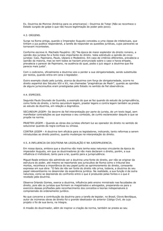 Ex. Doutrina de Monroe (América para os americanos) - Doutrina de Tobar (Não se reconhece o
Estado surgido de golpe e que não houve legitimação do poder pelo povo).
4.3. ORIGENS.
Surge na Roma antiga, quando o Imperador Augusto concedeu a uma classe de intelectuais, que
tinham o jus publice respondendi, a tarefa de responder as questões jurídicas, cujos pareceres se
tornavam incontestes.
Conforme escreve A. Machado Paupério: (8) "Na época de maior esplendor do direito romano, a
opinião dos juristas foi a fonte mais importante do direito. Valia sobretudo a opinião de cinco
juristas: Caio, Papiniano, Paulo, Ulpiano e Modestino. Em caso de critérios diferentes, prevalecia a
opinião da maioria, mas se nem todos se haviam pronunciado sobre o caso e havia empate,
prevalecia o parecer de Papiniano, na ausência do qual, podia o juiz seguir a doutrina que lhe
parecia mais justa".
Com o codicismo, oficialmente a doutrina veio a perder a sua obrigatoriedade, sendo substituída
por textos, quando entra em cena o legislador.
Outro exemplo citado pelo jurista, acerca da doutrina com força de obrigatoriedade, ocorre no
direito espanhol dos Séculos XIV e XV, nas chamadas "pragmáticas de Madri", quando as opiniões
de alguns jurisconsultos eram prestigiadas pelo Estado no sentido de fiel observância.
4.4. ESPECIES.
Segundo Paulo Dourado de Gusmão, a exemplo do que se faz quando do estudo da jurisprudência,
como fonte do direito, o termo secundum legem, praeter legens e contra legem também se presta
ao estudo da doutrina, em relação a dogmática.
SECUNDUM LEGEM– Se decorre da fiel interpretação por parte do jurista, de um texto legal, sem
manifestar contradições ao que expressa o seu conteúdo, de cunho esclarecedor daquilo a que se
propõe na norma.
PRAETER LEGEM – Quando as obras dos juristas ofertam luz ao operador do direito no sentido de
solucionar quando da regra confusa ou omissa.
CONTRA LEGEM – A doutrina tem eficácia para os legisladores, indicando, tanto reformas a serem
introduzidas ao direito positivo, quanto mudanças na interpretação do direito.
4.5. A INFLUENCIA DA DOUTRINA NA LEGISLAÇÃO E NA JURISPRUDENCIA.
Em nossa época, embora que a doutrina não mais tenha essa natureza vinculante da época do
imperador Augusto, em que os doutrinadores já não mais declaram o direito, porém, a sua
influência é irrefutável, tanto para a lei, quanto para a jurisprudência.
Miguel Reale embora não admitindo ser a doutrina uma fonte do direito, por não se originar da
estrutura do poder, até mesmo se reportando aos juriscultos de Roma como o tribunal dos
mortos, reconhece a importância do seu papel junto ao aprimoramento do direito, consoante
expressa em sua obra: “O fato de não ser fonte do direito não priva, todavia, a doutrina do seu
papel relevantíssimo no desenrolar da experiência jurídica. Na realidade, a sua função é de outra
natureza, como se depreende do confronto entre o que é produzido pelas fontes e o que é
revelado pela doutrina.
Observa Orlando Gomes, exerce a doutrina, influência pelo ensino ministrado nas faculdades de
direito, pois são os juristas que formam os magistrados e advogados, preparando-os para o
exercício dessas profissões pelo reconhecimento dos conceitos e teorias indispensáveis à
compreensão do ordenamento jurídico.
No que concerne a contribuição da doutrina para a tarefa de legislar, no Brasil, Clovis Beviláqua,
autor de inúmeras obras de direito foi o grande idealizador do anterior Código Civil, de cujo
projeto o foi de sua lavra, na íntegra.
A missão do doutrinador, além de inspirar a criação da norma, também se presta ao seu
 