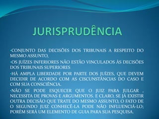 •CONJUNTO DAS DECISÕES DOS TRIBUNAIS A RESPEITO DO
MESMO ASSUNTO,
•OS JUÍZES INFERIORES NÃO ESTÃO VINCULADOS ÀS DECISÕES
DOS TRIBUNAIS SUPERIORES
•HÁ AMPLA LIBERDADE POR PARTE DOS JUÍZES, QUE DEVEM
DECIDIR DE ACORDO COM AS CISCUNSTÂNCIAS DO CASO E
COM SUA CONSCIÊNCIA.
•NÃO SE PODE ESQUECER QUE O JUIZ PARA JULGAR ,
NECESSITA DE PROVAS E ARGUMENTOS. E CLARO, SE JÁ EXISTIR
OUTRA DECISÃO QUE TRATE DO MESMO ASSUNTO, O FATO DE
O SEGUNDO JUIZ CONHECÊ-LA PODE NÃO INFLUENCIÁ-LO;
PORÉM SERÁ UM ELEMENTO DE GUIA PARA SUA PESQUISA.
 