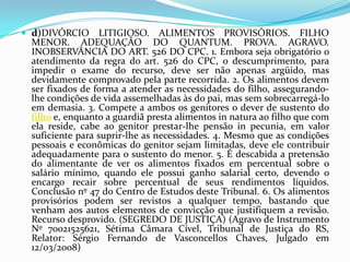  d)DIVÓRCIO LITIGIOSO. ALIMENTOS PROVISÓRIOS. FILHO
MENOR. ADEQUAÇÃO DO QUANTUM. PROVA. AGRAVO.
INOBSERVÂNCIA DO ART. 526 DO CPC. 1. Embora seja obrigatório o
atendimento da regra do art. 526 do CPC, o descumprimento, para
impedir o exame do recurso, deve ser não apenas argüido, mas
devidamente comprovado pela parte recorrida. 2. Os alimentos devem
ser fixados de forma a atender as necessidades do filho, assegurando-
lhe condições de vida assemelhadas às do pai, mas sem sobrecarregá-lo
em demasia. 3. Compete a ambos os genitores o dever de sustento do
filho e, enquanto a guardiã presta alimentos in natura ao filho que com
ela reside, cabe ao genitor prestar-lhe pensão in pecunia, em valor
suficiente para suprir-lhe as necessidades. 4. Mesmo que as condições
pessoais e econômicas do genitor sejam limitadas, deve ele contribuir
adequadamente para o sustento do menor. 5. É descabida a pretensão
do alimentante de ver os alimentos fixados em percentual sobre o
salário mínimo, quando ele possui ganho salarial certo, devendo o
encargo recair sobre percentual de seus rendimentos líquidos.
Conclusão nº 47 do Centro de Estudos deste Tribunal. 6. Os alimentos
provisórios podem ser revistos a qualquer tempo, bastando que
venham aos autos elementos de convicção que justifiquem a revisão.
Recurso desprovido. (SEGREDO DE JUSTIÇA) (Agravo de Instrumento
Nº 70021525621, Sétima Câmara Cível, Tribunal de Justiça do RS,
Relator: Sérgio Fernando de Vasconcellos Chaves, Julgado em
12/03/2008)
 