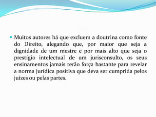  Muitos autores há que excluem a doutrina como fonte
do Direito, alegando que, por maior que seja a
dignidade de um mestre e por mais alto que seja o
prestígio intelectual de um jurisconsulto, os seus
ensinamentos jamais terão força bastante para revelar
a norma jurídica positiva que deva ser cumprida pelos
juízes ou pelas partes.
 