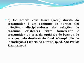  e) De acordo com Diniz (2008) direito do
consumidor é um conjunto de normas (lei
n.8078/90) disciplinadoras das relações de
consumo existentes entre fornecedor e
consumidor, ou seja, da aquisição de bens ou de
serviços pelo destinatário final. (Compêndio de
Introdução à Ciência do Direito, 19.ed. São Paulo:
Saraiva, 2008
 