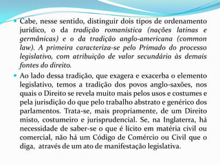  Cabe, nesse sentido, distinguir dois tipos de ordenamento
jurídico, o da tradição romanística (nações latinas e
germânicas) e o da tradição anglo-americana (common
law). A primeira caracteriza-se pelo Primado do processo
legislativo, com atribuição de valor secundário às demais
fontes do direito.
 Ao lado dessa tradição, que exagera e exacerba o elemento
legislativo, temos a tradição dos povos anglo-saxões, nos
quais o Direito se revela muito mais pelos usos e costumes e
pela jurisdição do que pelo trabalho abstrato e genérico dos
parlamentos. Trata-se, mais propriamente, de um Direito
misto, costumeiro e jurisprudencial. Se, na Inglaterra, há
necessidade de saber-se o que é lícito em matéria civil ou
comercial, não há um Código de Comércio ou Civil que o
diga, através de um ato de manifestação legislativa.
 