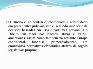  O Direito é, ao contrário, coordenado e consolidado
em precedentes judiciais, isto é, segundo uma série de
decisões baseadas em usos e costumes prévios. Já o
Direito em vigor nas Nações latinas e latino-
americanas, assim como também na restante Europa
continental, funda-se, primordialmente, em
enunciados normativos elaborados através de órgãos
legislativos próprios.
 
