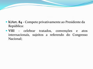  b)Art. 84 - Compete privativamente ao Presidente da
República:
 VIII - celebrar tratados, convenções e atos
internacionais, sujeitos a referendo do Congresso
Nacional;
 