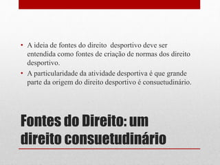 • A ideia de fontes do direito desportivo deve ser 
entendida como fontes de criação de normas dos direito 
desportivo. 
• A particularidade da atividade desportiva é que grande 
parte da origem do direito desportivo é consuetudinário. 
Fontes do Direito: um 
direito consuetudinário 
 