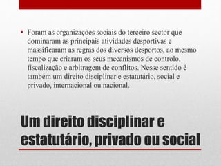 • Foram as organizações sociais do terceiro sector que 
dominaram as principais atividades desportivas e 
massificaram as regras dos diversos desportos, ao mesmo 
tempo que criaram os seus mecanismos de controlo, 
fiscalização e arbitragem de conflitos. Nesse sentido é 
também um direito disciplinar e estatutário, social e 
privado, internacional ou nacional. 
Um direito disciplinar e 
estatutário, privado ou social 
 