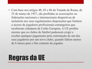 • Com base nos artigos 48, 85 e 86 do Tratado de Roma, de 
25 de março de 1957, são proíbidas as associações ou 
federações nacionais e internacionais desportivas de 
incluírem nos seus regulamentos disposições que limitem 
o acesso de jogadores profissionais estrangeiros que 
receberam cidadania da União Europeia. A UE proíbiu 
mesmo que os clubes de futebol pudessem exigir e 
receber qualquer pagamento pela contratação de um dos 
seus jogadores por um novo clube, quando faltem menos 
de 6 meses para o fim contrato do jogador. 
Regras da UE 
 
