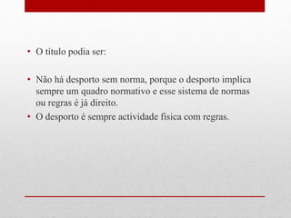 • O título podia ser: 
• Não há desporto sem norma, porque o desporto implica 
sempre um quadro normativo e esse sistema de normas 
ou regras é já direito. 
• O desporto é sempre actividade fisica com regras. 
 