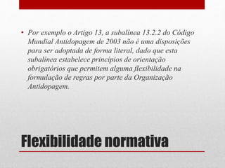 • Por exemplo o Artigo 13, a subalínea 13.2.2 do Código 
Mundial Antidopagem de 2003 não é uma disposições 
para ser adoptada de forma literal, dado que esta 
subalínea estabelece princípios de orientação 
obrigatórios que permitem alguma flexibilidade na 
formulação de regras por parte da Organização 
Antidopagem. 
Flexibilidade normativa 
 