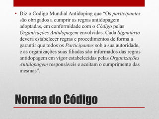 • Diz o Codigo Mundial Antidoping que “Os participantes 
são obrigados a cumprir as regras antidopagem 
adoptadas, em conformidade com o Código pelas 
Organizações Antidopagem envolvidas. Cada Signatário 
deverá estabelecer regras e procedimentos de forma a 
garantir que todos os Participantes sob a sua autoridade, 
e as organizações suas filiadas são informados das regras 
antidopagem em vigor estabelecidas pelas Organizações 
Antidopagem responsáveis e aceitam o cumprimento das 
mesmas”. 
Norma do Código 
 