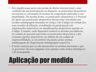 • Isto significa que para esta norma de direito internacional, como 
condição da sua participação no desporto, os praticantes desportivos 
encontram-se vinculados às normas de competição aplicadas à sua 
modalidade. Da mesma forma, os praticantes desportivos e o Pessoal 
de Apoio aos praticantes desportivos devem estar vinculados por 
normas antidopagem baseadas no Artigo 2 do Código em virtude dos 
seus acordos de filiação, acreditação ou participação em 
organizações desportivas ou manifestações desportivas sujeitas ao 
Código. Contudo, cada Signatário tomará́ as devidas previdências 
no sentido de garantir que todos os praticantes desportivos e dos 
restantes agentes desportivos, no âmbito do seu campo de 
responsabilidade, se encontrem vinculados pelas normas 
antidopagem da Organização Antidopagem respectiva. 
• É neste contexto que se vão desenvolver as normas nacionais e que 
os governos vão usar algumas vezes apenas como armas ideológicas 
e de propaganda 
Aplicação por medida 
 