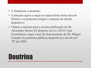 • E finalmente a doutrina. 
• Começam agora a surgir os especialistas desta área do 
Direito e os primeiros artigos e manuais de direito 
desportivo: 
• Chamo a atenção para a recente publicação do Dr. 
Alexandre Mestre (O desporto na Lei (2014) Vida 
Económica) e para a tese de doutoramento do Dr. Miguel 
Furtado (As políticas públicas desportivas à luz do art.º 
79º da CRP). 
Doutrina 
 