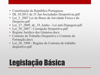 • Constituição da República Portuguesa 
• DL 10:2013 de 25 Jan Sociedades Desportivas.pdf 
• Lei_5_2007 Lei de Bases da Atividade Física e do 
Desporto.pdf 
• Lei_27_2009_de_19_Junho - Lei anti-Dopagem.pdf 
• Lei_50_2007 - Corrupção Desportiva.pdf 
• Regime Jurídico dos Ginásios.docx 
• Contrato de Trabalho Desportivo e Contrato de 
Formação.docx 
• Lei_28_1998 - Regime do Contrato de trabalho 
desportivo.pdf 
Legislação Básica 
 