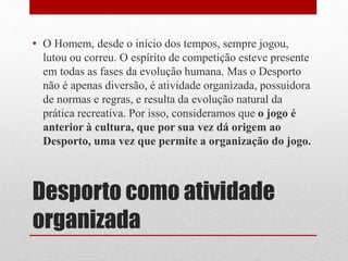 • O Homem, desde o início dos tempos, sempre jogou, 
lutou ou correu. O espírito de competição esteve presente 
em todas as fases da evolução humana. Mas o Desporto 
não é apenas diversão, é atividade organizada, possuidora 
de normas e regras, e resulta da evolução natural da 
prática recreativa. Por isso, consideramos que o jogo é 
anterior à cultura, que por sua vez dá origem ao 
Desporto, uma vez que permite a organização do jogo. 
Desporto como atividade 
organizada 
 